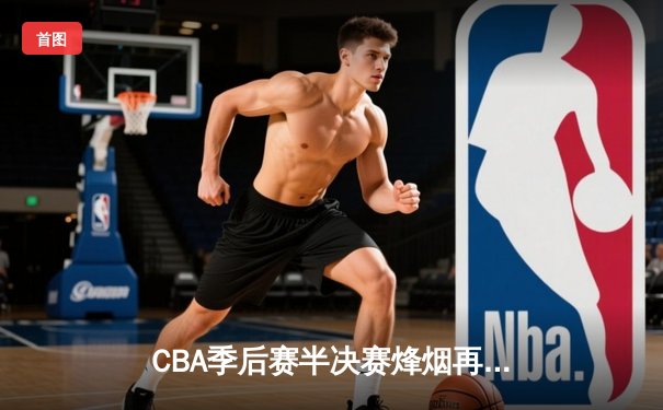 CBA季后赛半决赛烽烟再起，辽宁本钢加时险胜广东宏远夺赛点