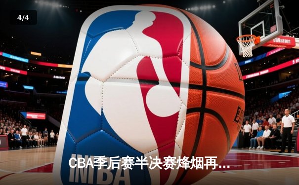 CBA季后赛半决赛烽烟再起，辽宁本钢加时险胜广东宏远夺赛点 - 4