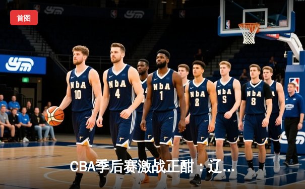CBA季后赛激战正酣：辽宁本钢逆转广东宏远，赵继伟独揽30分率队取胜