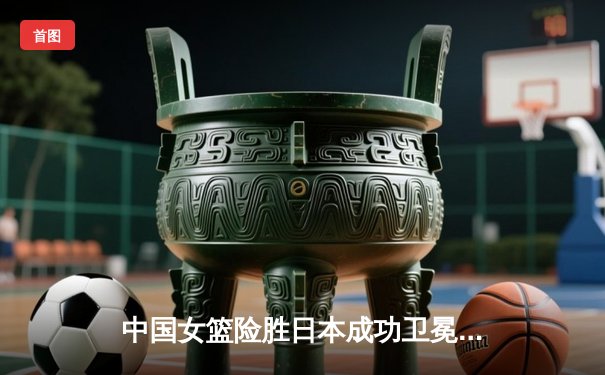 中国女篮险胜日本成功卫冕 韩旭23+12制霸内线锁定亚洲杯冠军