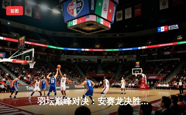 羽坛巅峰对决：安赛龙决胜局逆转桃田贤斗，丹麦公开赛夺冠创历史