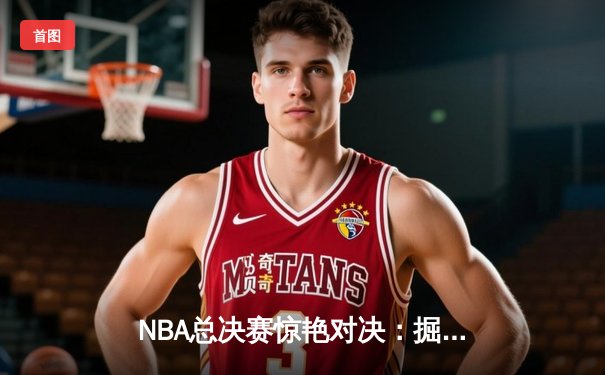 NBA总决赛惊艳对决：掘金惊险逆转热火，约基奇三双闪耀率队夺赛点