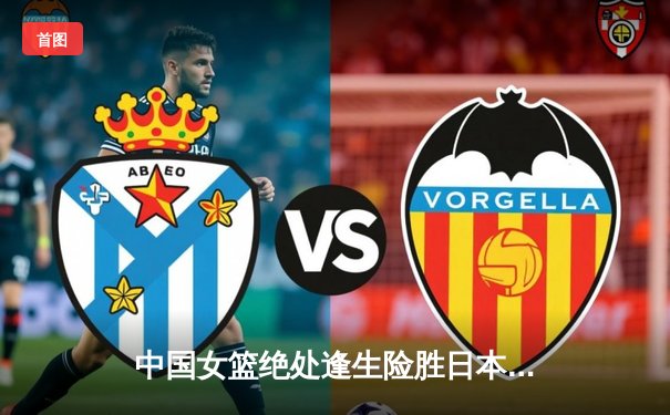 中国女篮绝处逢生险胜日本 12次登顶亚洲之巅创历史