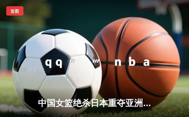 中国女篮绝杀日本重夺亚洲杯冠军，韩旭狂砍26分荣膺MVP