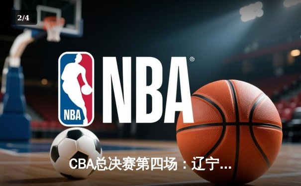 CBA总决赛第四场：辽宁本钢险胜浙江稠州金租，总比分3-1夺得赛点 - 2
