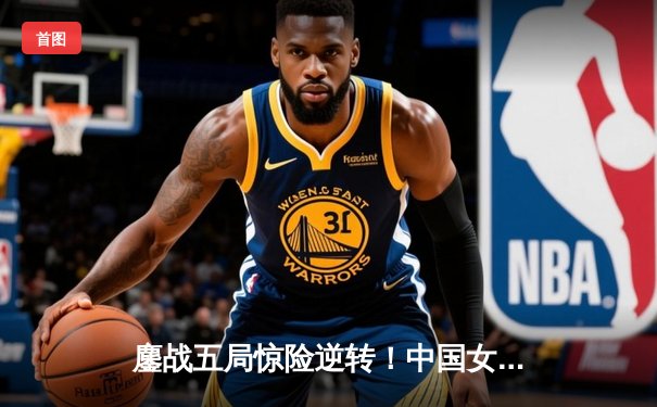 鏖战五局惊险逆转！中国女排3-2力克劲敌意大利，夺世界联赛关键胜利