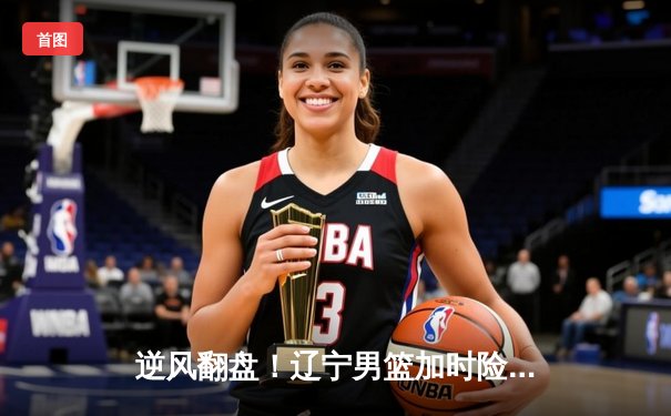 逆风翻盘！辽宁男篮加时险胜广东，赵继伟33+12导演惊天逆转