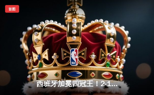 西班牙加冕四冠王！2-1逆转英格兰问鼎欧洲杯