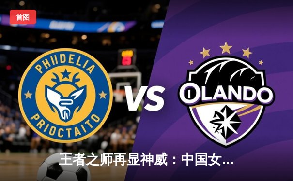 王者之师再显神威：中国女排3-1逆转巴西，豪取世联赛八连胜