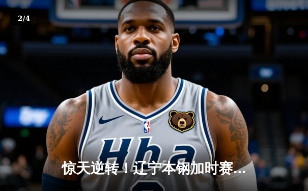 惊天逆转！辽宁本钢加时赛险胜广东东莞大益，赵继伟33分创赛季新高 - 2