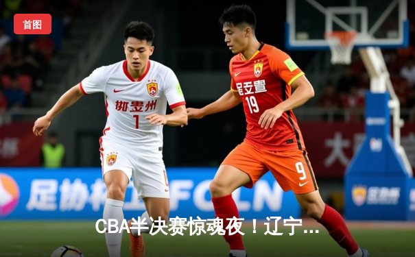 CBA半决赛惊魂夜！辽宁末节逆转广东 赵继伟关键三分定江山