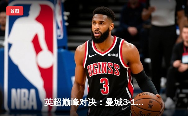 英超巅峰对决：曼城3-1逆转曼联，哈兰德双响锁定胜局