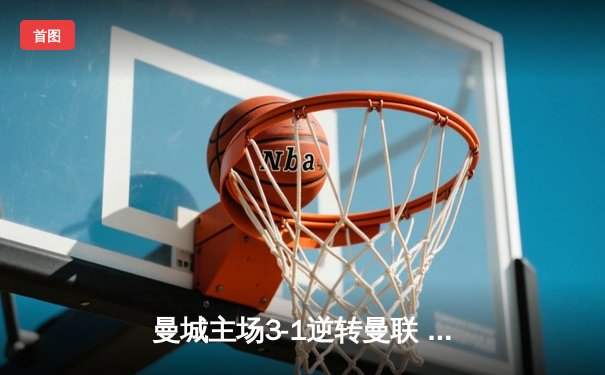 曼城主场3-1逆转曼联 哈兰德双响主导曼市德比