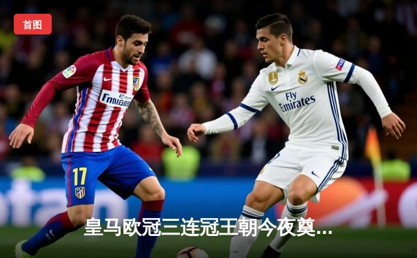 皇马欧冠三连冠王朝今夜奠基！C罗倒挂金钩永载史册