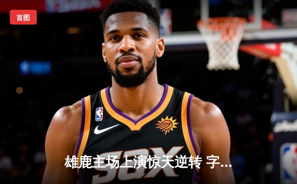 雄鹿主场上演惊天逆转 字母哥狂砍44分力克绿军