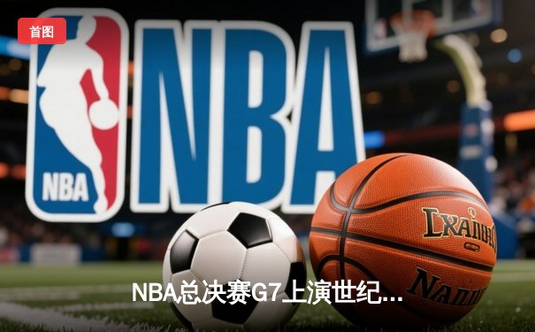 NBA总决赛G7上演世纪逆转，凯尔特人末节狂飙夺第18冠